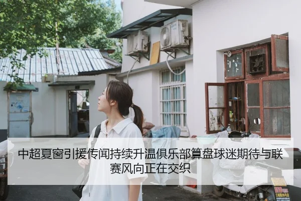 中超夏窗引援传闻持续升温俱乐部算盘球迷期待与联赛风向正在交织
